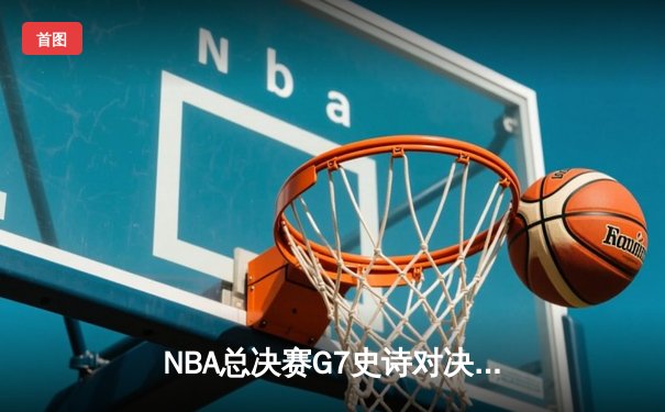 NBA总决赛G7史诗对决：凯尔特人逆转雄鹿豪取队史第18冠